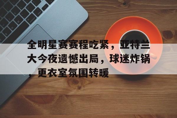 包含全明星赛赛程吃紧，亚特兰大今夜遗憾出局，球迷炸锅，更衣室氛围转暖的词条